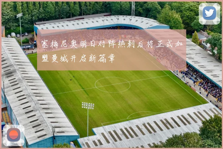 塞梅尼奥明日对阵热刺后将正式加盟曼城开启新篇章