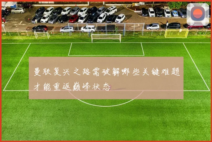 曼联复兴之路需破解哪些关键难题才能重返巅峰状态