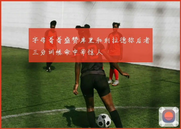 字母哥哥盛赞库里和利拉德称后者三分训练命中率惊人
