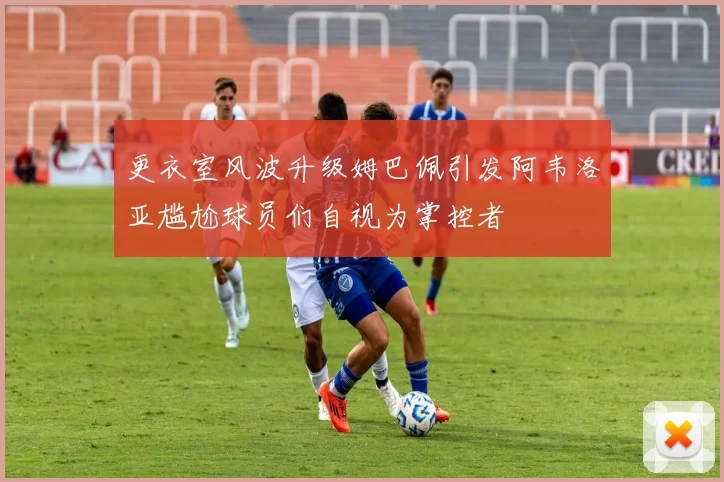 更衣室风波升级姆巴佩引发阿韦洛亚尴尬球员们自视为掌控者