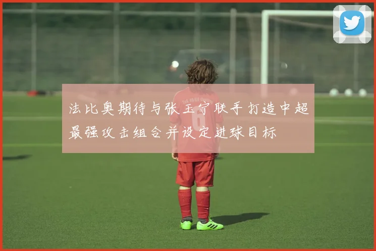 法比奥期待与张玉宁联手打造中超最强攻击组合并设定进球目标