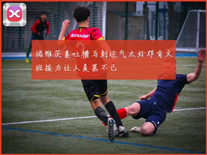 诺维茨基吐槽马刺运气太好邓肯文班接力让人羡慕不已
