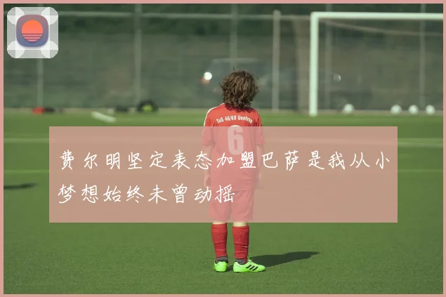 费尔明坚定表态加盟巴萨是我从小梦想始终未曾动摇