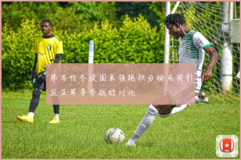 弗洛伦齐谈国米领跑积分榜或将引发亚军争夺战的讨论