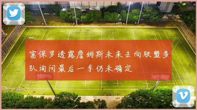 富保罗透露詹姆斯未来去向联盟多队询问最后一季仍未确定