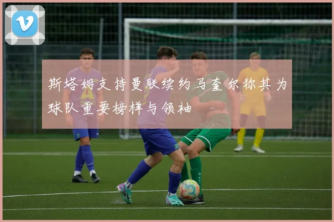 斯塔姆支持曼联续约马奎尔称其为球队重要榜样与领袖