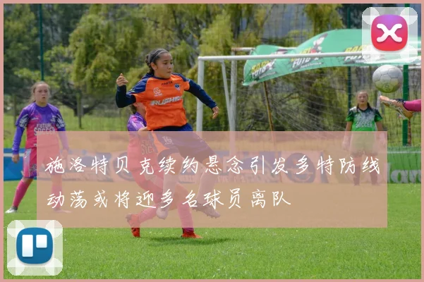 施洛特贝克续约悬念引发多特防线动荡或将迎多名球员离队