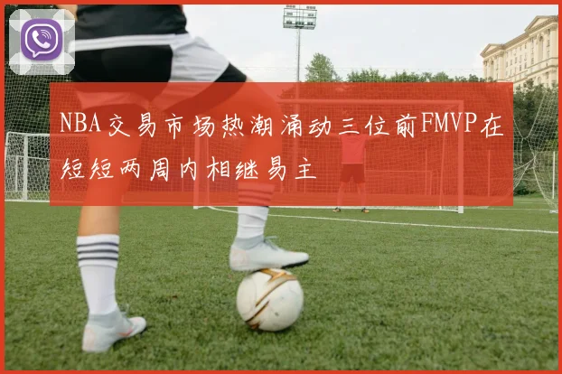 NBA交易市场热潮涌动三位前FMVP在短短两周内相继易主