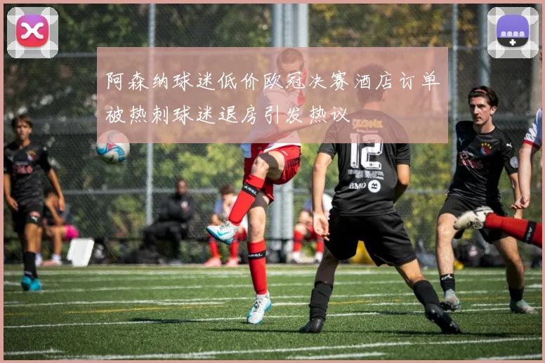 阿森纳球迷低价欧冠决赛酒店订单被热刺球迷退房引发热议