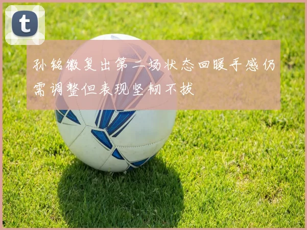 孙铭徽复出第二场状态回暖手感仍需调整但表现坚韧不拔