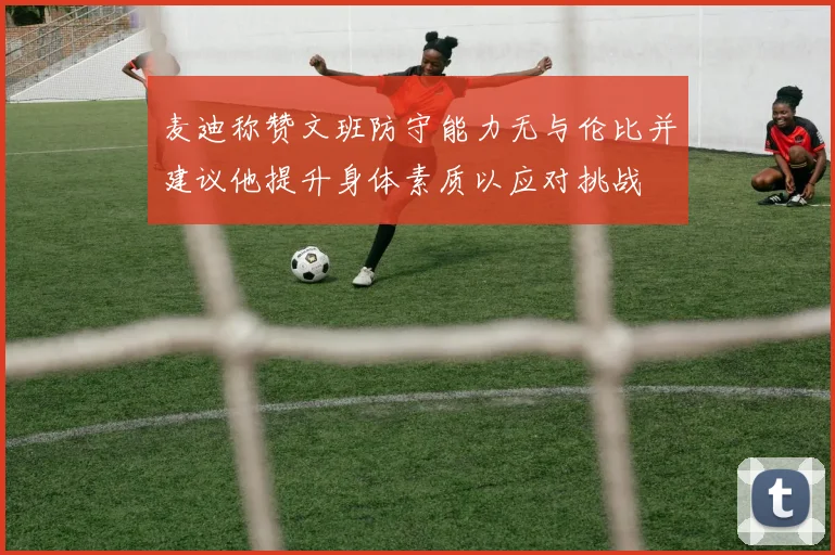 麦迪称赞文班防守能力无与伦比并建议他提升身体素质以应对挑战