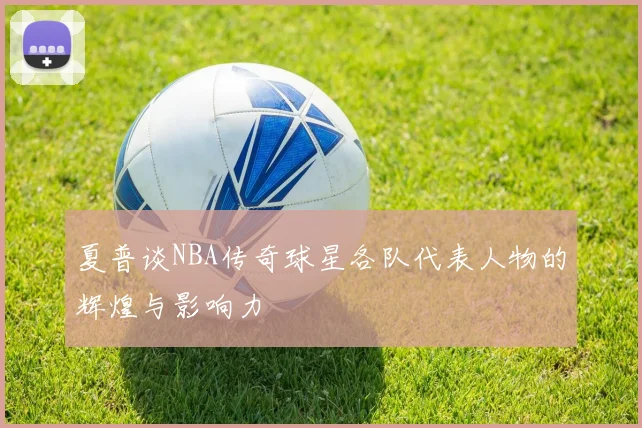 夏普谈NBA传奇球星各队代表人物的辉煌与影响力