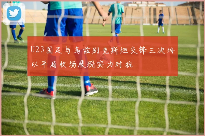 U23国足与乌兹别克斯坦交锋三次均以平局收场展现实力对抗