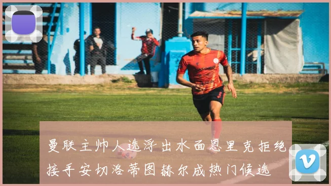 曼联主帅人选浮出水面恩里克拒绝接手安切洛蒂图赫尔成热门候选