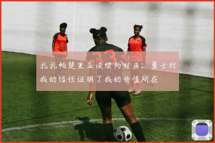 扎扎帕楚里亚谈续约经历：勇士对我的信任证明了我的价值所在