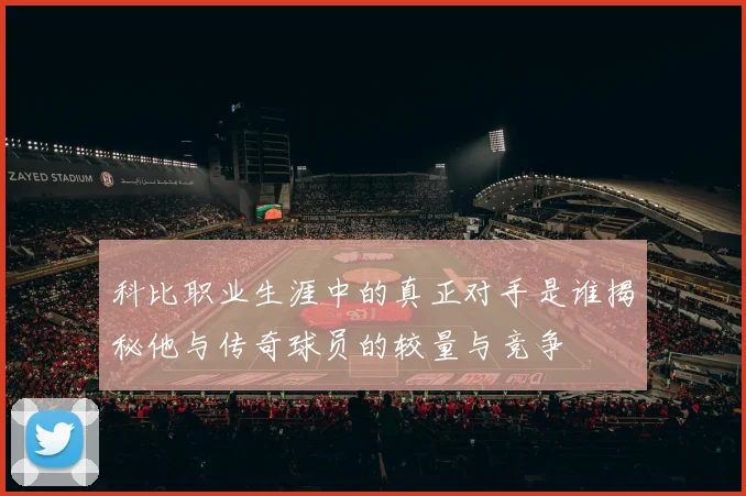 科比职业生涯中的真正对手是谁揭秘他与传奇球员的较量与竞争