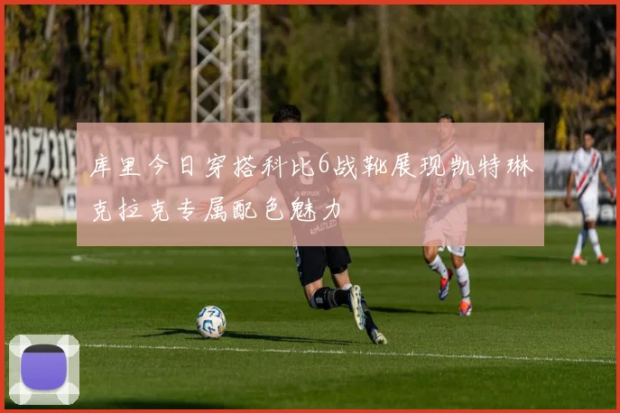 库里今日穿搭科比6战靴展现凯特琳克拉克专属配色魅力