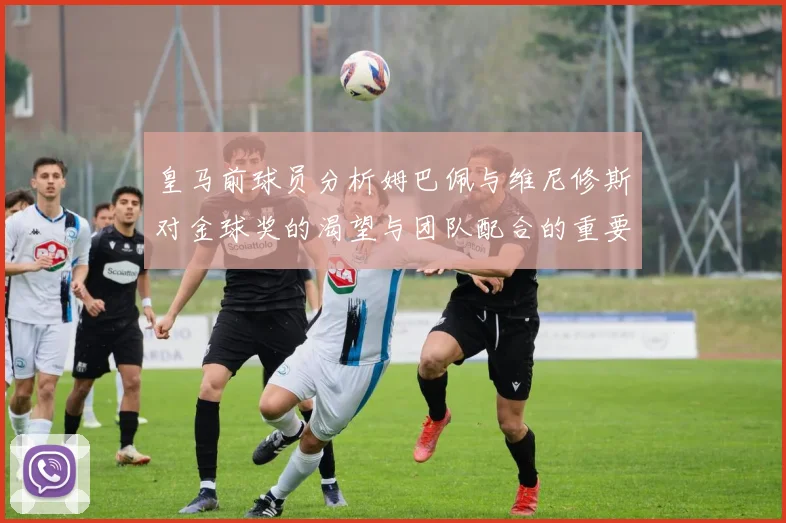 皇马前球员分析姆巴佩与维尼修斯对金球奖的渴望与团队配合的重要性
