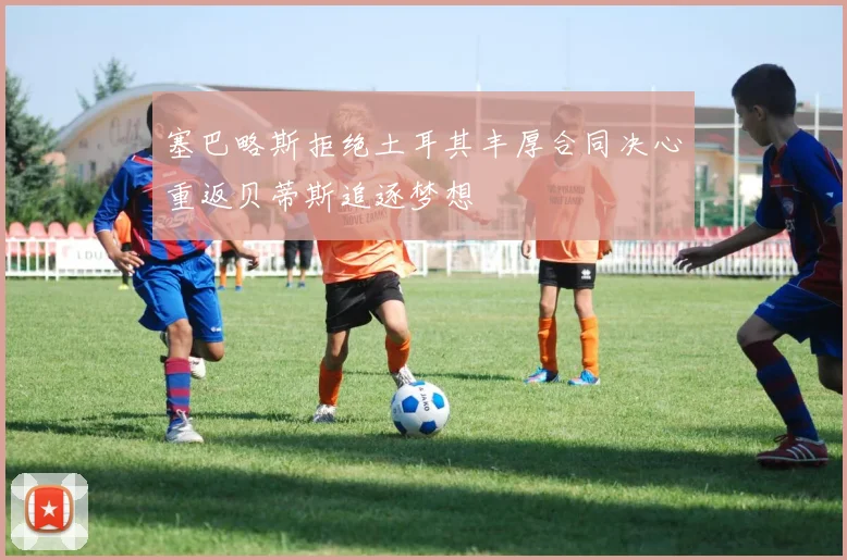 塞巴略斯拒绝土耳其丰厚合同决心重返贝蒂斯追逐梦想