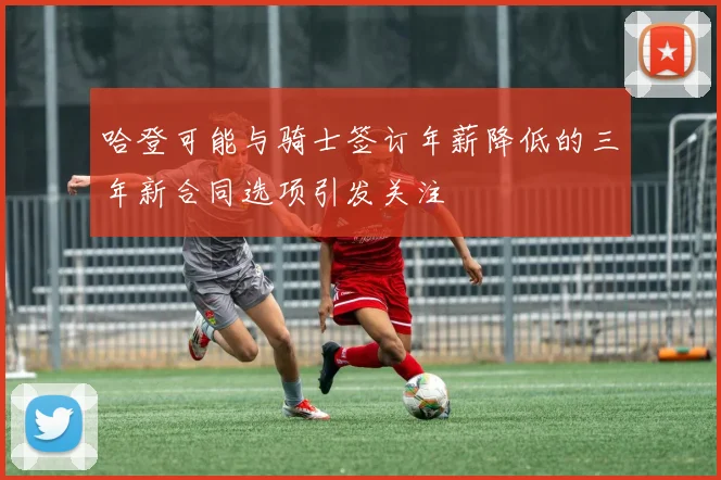 哈登可能与骑士签订年薪降低的三年新合同选项引发关注